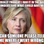 Hillary Clinton | I REALLY THOUGHT I HAD IT IN THE BAG. I DON'T UNDERSTAND WHAT COULD HAVE HAPPENED. CAN SOMEONE PLEASE TELL ME WHERE I WENT WRONG? | image tagged in hillary clinton | made w/ Imgflip meme maker