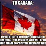 Canada | TO CANADA:; I WOULD LIKE TO APOLOGIZE  ON BEHALF OF AMERICA FOR ALL THE ASSHOLES WHO WILL BE MOVING THERE. PLEASE DON'T CUTOFF THE MAPLE SYRUP. | image tagged in canada | made w/ Imgflip meme maker
