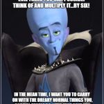 Megamind | IMAGINE THE MOST HORRIBLE, TERRIFYING, EVIL THING YOU CAN POSSIBLY THINK OF AND MULTIPLY IT...BY SIX! IN THE MEAN TIME, I WANT YOU TO CARRY ON WITH THE DREARY NORMAL THINGS YOU, NORMAL PEOPLE DO. LET'S JUST HAVE FUN WITH THIS, COME ON! AND I WILL GET BACK TO YOU. | image tagged in megamind | made w/ Imgflip meme maker