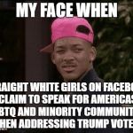 My face when | MY FACE WHEN STRAIGHT WHITE GIRLS ON FACEBOOK CLAIM TO SPEAK FOR AMERICAS LGBTQ AND MINORITY COMMUNITIES WHEN ADDRESSING TRUMP VOTERS | image tagged in my face when | made w/ Imgflip meme maker