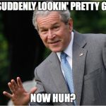 George Bush | I'M SUDDENLY LOOKIN' PRETTY GOOD; NOW HUH? | image tagged in george bush | made w/ Imgflip meme maker