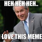 George Bush | HEH HEH HEH.. I LOVE THIS MEME! | image tagged in george bush | made w/ Imgflip meme maker