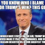 I will N E V E R forgive you for this Jon! | YOU KNOW WHO I BLAME FOR TRUMP'S WIN? THIS GUY; IF HE WOULD HAVE STAYED ON THE AIR, TRUMP WOULD HAVE NEVER MADE IT PAST THE PRIMARIES. OUR VOICE OF SATIRICAL REASON DESERTED US IN OUR GREATEST TIME OF NEED. | image tagged in jon stewart,trump,hillary,election 2016 | made w/ Imgflip meme maker