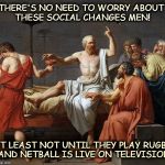 socrates | THERE'S NO NEED TO WORRY ABOUT THESE SOCIAL CHANGES MEN! AT LEAST NOT UNTIL THEY PLAY RUGBY AND NETBALL IS LIVE ON TELEVISION | image tagged in socrates | made w/ Imgflip meme maker