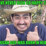 Now that Trump is President... | I HAVE NEVER BEEN SO HAPPY THAT; MY MEXICAN ASS WAS BORN IN NEBRASKA | image tagged in mexican two thumbs up,memes,i'm american,funny,i get to stay,born in the usa | made w/ Imgflip meme maker