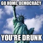 statue of liberty | GO HOME, DEMOCRACY; YOU'RE DRUNK | image tagged in statue of liberty | made w/ Imgflip meme maker