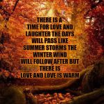 fall | THERE IS A TIME FOR LOVE AND LAUGHTER
THE DAYS WILL PASS LIKE SUMMER STORMS
THE WINTER WIND WILL FOLLOW AFTER
BUT THERE IS LOVE AND LOVE IS WARM | image tagged in fall | made w/ Imgflip meme maker