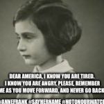 History Lessons | DEAR AMERICA, I KNOW YOU ARE TIRED. I KNOW YOU ARE ANGRY. PLEASE, REMEMBER ME AS YOU MOVE FORWARD, AND NEVER GO BACK. #ANNEFRANK #SAYHERNAME #NOTONOURWATCH | image tagged in anne frank,election 2016,storm warning,red alert,united we stand,love | made w/ Imgflip meme maker