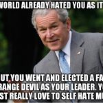 fat evil trump | THE WORLD ALREADY HATED YOU AS IT WAS; BUT YOU WENT AND ELECTED A FAT ORANGE DEVIL AS YOUR LEADER. YOU MUST REALLY LOVE TO SELF HATE MUCH | image tagged in george bush,evil,hate,bigot,fat bastard,donald trump the clown | made w/ Imgflip meme maker
