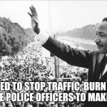 Martin Luther King Jr. | DIDN'T NEED TO STOP TRAFFIC, BURN THE FLAG, OR INJURE POLICE OFFICERS TO MAKE A POINT. | image tagged in martin luther king jr,protest,election  2016,together,memes | made w/ Imgflip meme maker