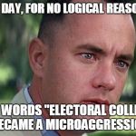 Today's Trigger Words Now Include... | AND ONE DAY, FOR NO LOGICAL REASON AT ALL; THE WORDS "ELECTORAL COLLEGE" BECAME A MICROAGGRESSION | image tagged in forest gump,memes,2016 elections,trump 2016,snowflakes,social justice warrior | made w/ Imgflip meme maker