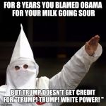KKK | FOR 8 YEARS YOU BLAMED OBAMA FOR YOUR MILK GOING SOUR; BUT TRUMP DOESN'T GET CREDIT FOR "TRUMP! TRUMP! WHITE POWER! " | image tagged in kkk | made w/ Imgflip meme maker