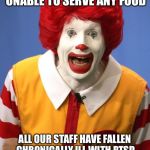 Ronald McDonald | SORRY FOLKS. WE ARE UNABLE TO SERVE ANY FOOD; ALL OUR STAFF HAVE FALLEN CHRONICALLY ILL WITH PTSD AFTER TRUMP BECAME PRESIDENT. | image tagged in ronald mcdonald | made w/ Imgflip meme maker