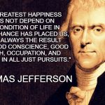 Thomas Jefferson | "OUR GREATEST HAPPINESS DOES NOT DEPEND ON THE CONDITION OF LIFE IN WHICH CHANCE HAS PLACED US, BUT IS ALWAYS THE RESULT OF A GOOD CONSCIENCE, GOOD HEALTH, OCCUPATION, AND FREEDOM IN ALL JUST PURSUITS."; ...THOMAS JEFFERSON | image tagged in thomas jefferson | made w/ Imgflip meme maker