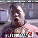 Not Today | TRYIN' TO CHANGE THE ELECTION BY PROTESTING? NOT TODAAAAAY..... | image tagged in not today | made w/ Imgflip meme maker