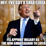 Hillary needs a post-election job | HEY, I'VE GOT A GREAT IDEA; I'LL APPOINT HILLARY AS THE NEW AMBASSADOR TO LIBYA | image tagged in donald trump,hillary clinton,libya | made w/ Imgflip meme maker