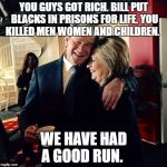 George Bush and Hillary Clinton | YOU GUYS GOT RICH. BILL PUT BLACKS IN PRISONS FOR LIFE. YOU KILLED MEN WOMEN AND CHILDREN. WE HAVE HAD A GOOD RUN. | image tagged in george bush and hillary clinton | made w/ Imgflip meme maker