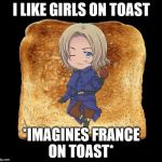 Hetalia | I LIKE GIRLS ON TOAST; *IMAGINES FRANCE ON TOAST* | image tagged in hetalia | made w/ Imgflip meme maker