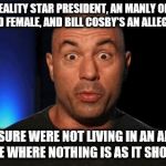 Joe rogan's alternate reality opinion | WE HAVE A REALITY STAR PRESIDENT, AN MANLY OLYMPIC HERO WHO TURNED FEMALE, AND BILL COSBY'S AN ALLEGED RAPIST .... ARE YOU SURE WERE NOT LIVING IN AN ALTERNATE UNIVERSE WHERE NOTHING IS AS IT SHOULD BE !!! | image tagged in joe rogan thats a good kid,joe rogan,alternate universe,alternate reality,crazy world | made w/ Imgflip meme maker