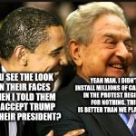 soros obama | YOU SEE THE LOOK ON THEIR FACES WHEN I TOLD THEM TO ACCEPT TRUMP AS THEIR PRESIDENT? YEAH MAN. I DIDN'T INSTALL MILLIONS OF CAMERA'S IN THE PROTEST REGIONS FOR NOTHING. THIS IS BETTER THAN WE PLANNED. | image tagged in soros obama | made w/ Imgflip meme maker