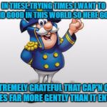 captain crunch | IN THESE TRYING TIMES I WANT TO FIND GOOD IN THIS WORLD SO HERE GOES:; I AM EXTREMELY GRATEFUL THAT CAP'N CRUNCH LEAVES FAR MORE GENTLY THAN IT ENTERS. | image tagged in cap'n crunch,funny,funny memes,breakfast | made w/ Imgflip meme maker