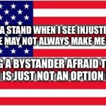 TAKING A STAND WHEN I SEE INJUSTICE AND PREJUDICE MAY NOT ALWAYS MAKE ME POPULAR; BUT BEING A BYSTANDER AFRAID TO OFFEND ANYONE IS JUST NOT AN OPTION FOR ME | image tagged in american flag | made w/ Imgflip meme maker