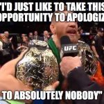 Conor McGregor's Apology | "I'D JUST LIKE TO TAKE THIS OPPORTUNITY TO APOLOGIZE; TO ABSOLUTELY NOBODY" | image tagged in conor mcgregor 2 belts,conor mcgregor | made w/ Imgflip meme maker