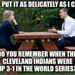 Objects in mirror are closer than they appear  | I'LL PUT IT AS DELICATELY AS I CAN; DO YOU REMEMBER WHEN THE CLEVELAND INDIANS WERE UP 3-1 IN THE WORLD SERIES? | image tagged in hillary clinton obama bench nomination deal bargain election,trump,election 2016,world series | made w/ Imgflip meme maker