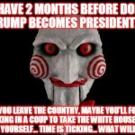 what will you do? | YOU HAVE 2 MONTHS BEFORE DONALD TRUMP BECOMES PRESIDENT..... WILL YOU LEAVE THE COUNTRY, MAYBE YOU'LL FOLLOW SHAUN KING IN A COUP TO TAKE THE WHITE HOUSE OR WILL YOU KILL YOURSELF... TIME IS TICKING... WHAT WILL YOU DO? | image tagged in jigsaw | made w/ Imgflip meme maker