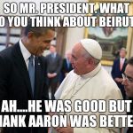 pope francis obama white house visit 2014 democratic 2016 electi | SO MR. PRESIDENT.
WHAT DO YOU THINK ABOUT BEIRUT ? AH....HE WAS GOOD BUT HANK AARON WAS BETTER | image tagged in pope francis obama white house visit 2014 democratic 2016 electi | made w/ Imgflip meme maker