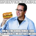 Jared Fogle | WHY DIDN'T THE MEDIA REPORT; ON ALL THE GOOD THINGS I DID TO CHILDREN? I MEAN, FOR CHILDREN | image tagged in jared fogle | made w/ Imgflip meme maker