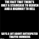 all black | THE FACT THAT THERE'S ONLY A STAIRCASE TO HEAVEN AND A HIGHWAY TO HELL SAYS A LOT ABOUT ANTICIPATED TRAFFIC NUMBERS | image tagged in all black | made w/ Imgflip meme maker