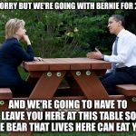 hillary clinton Obama bench nomination deal bargain election | I'M SORRY BUT WE'RE GOING WITH BERNIE FOR 2020; AND WE'RE GOING TO HAVE TO LEAVE YOU HERE AT THIS TABLE SO THE BEAR THAT LIVES HERE CAN EAT YOU | image tagged in hillary clinton obama bench nomination deal bargain election,memes,bear at picnic table | made w/ Imgflip meme maker