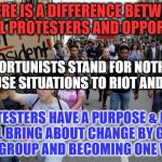 protesters | THERE IS A DIFFERENCE BETWEEN PEACEFUL PROTESTERS AND OPPORTUNISTS; OPPORTUNISTS STAND FOR NOTHING AND USE SITUATIONS TO RIOT AND LOOT; PROTESTERS HAVE A PURPOSE & HOPE THEY WILL BRING ABOUT CHANGE BY GATHERING AS A GROUP AND BECOMING ONE VOICE | image tagged in protesters | made w/ Imgflip meme maker