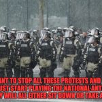 Riot Police Rain Storm | YOU WANT TO STOP ALL THESE PROTESTS AND RIOTS? .... JUST START PLAYING THE NATIONAL ANTHEM .... THEY WILL ALL EITHER SIT DOWN OR TAKE A KNEE. | image tagged in riot police rain storm | made w/ Imgflip meme maker