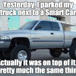 Dodge truck | Yesterday, I parked my truck next to a Smart Car. Actually it was on top of it...  Pretty much the same thing. | image tagged in dodge truck | made w/ Imgflip meme maker
