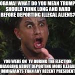 The self righteous leader has taken it upon himself to advise Trump | OBAMA! WHAT DO YOU MEAN TRUMP SHOULD THINK LONG AND HARD BEFORE DEPORTING ILLEGAL ALIENS? YOU WERE ON  TV DURING THE ELECTION BRAGGING ABOUT DEPORTING MORE ILLEGAL IMMIGRANTS THAN ANY RECENT PRESIDENT | image tagged in dj pauly d,political,memes,political meme,donald trump,obama | made w/ Imgflip meme maker