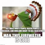 Native American Kermit | ALL THESE WHITE PEOPLE, BLACK PEOPLE, MEXICANS, AND MUSLIMS WANT TO KILL EACH OTHER; MAN THIS FIREWATER IS GOOD | image tagged in native american kermit | made w/ Imgflip meme maker
