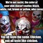 Clowns | We're not racist, the color of your skin doesn't matter. Black, white, red, brown or yellow, who cares. You all taste the same. Chicken, you all taste like chicken. | image tagged in clowns | made w/ Imgflip meme maker