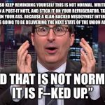 John oliver | SO KEEP REMINDING YOURSELF THIS IS NOT NORMAL. WRITE IT ON A POST-IT NOTE, AND STICK IT ON YOUR REFRIGERATOR. TATTOO IT ON YOUR ASS. BECAUSE A KLAN-BACKED MISOGYNIST INTERNET TROLL IS GOING TO BE DELIVERING THE NEXT STATE OF THE UNION ADDRESS. AND THAT IS NOT NORMAL, IT IS F--KED UP.” | image tagged in john oliver | made w/ Imgflip meme maker