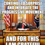 Progressive Liberal Frustration 101 | PRESIDENT TRUMP WILL CONTINUE TO SURPRISE AND INFURIATE THE PROGRESSIVE MOVEMENT AND FOR THIS I AM GRATEFUL | image tagged in trump to gop,memes,donald trump | made w/ Imgflip meme maker