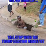 Sewer | ME ON IMGFLIP... YALL STOP WITH THE TRUMP ELECTION MEMES YET | image tagged in sewer | made w/ Imgflip meme maker