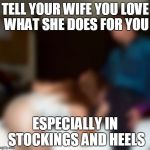 grateful for wife | TELL YOUR WIFE YOU LOVE WHAT SHE DOES FOR YOU; ESPECIALLY IN STOCKINGS AND HEELS | image tagged in wife,love | made w/ Imgflip meme maker