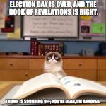 Grumpy Cat Reading | ELECTION DAY IS OVER, AND THE BOOK OF REVELATIONS IS RIGHT. TRUMP IS SOUNDING OFF; YOU'RE DEAD, I'M ANNOYED. | image tagged in grumpy cat reading | made w/ Imgflip meme maker