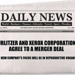 In financial news... | WURLITZER AND XEROX CORPORATIONS AGREE TO A MERGER DEAL; THE NEW COMPANY'S FOCUS WILL BE IN REPRODUCTIVE ORGANS. | image tagged in news | made w/ Imgflip meme maker