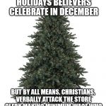 Christmas tree | THERE ARE THE 14 RELIGIOUS HOLIDAYS BELIEVERS CELEBRATE IN DECEMBER; BUT BY ALL MEANS, CHRISTIANS, VERBALLY ATTACK THE STORE CLERK MAKING MINIMUM WAGE WHO WAS TOLD TO SAY "HAPPY HOLIDAYS" | image tagged in christmas tree | made w/ Imgflip meme maker