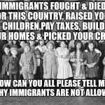 Immigrants  | IMMIGRANTS FOUGHT & DIED FOR THIS COUNTRY, RAISED YOUR CHILDREN,PAY TAXES, BUILD YOUR HOMES & PICKED YOUR CROPS; NOW CAN YOU ALL PLEASE TELL ME    WHY IMMIGRANTS ARE NOT ALLOWED | image tagged in immigrants | made w/ Imgflip meme maker