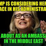hillary clinton benghazi hearing  | TRUMP IS CONSIDERING HER FOR A PLACE IN HIS ADMINISTRATION; HOW ABOUT AS AN AMBASSADOR IN THE MIDDLE EAST | image tagged in hillary clinton benghazi hearing | made w/ Imgflip meme maker