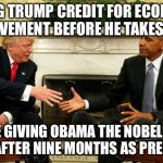 Seriously. He hasn't done anything yet and the economy was improving before the election. | GIVING TRUMP CREDIT FOR ECONOMIC IMPROVEMENT BEFORE HE TAKES OFFICE; IS LIKE GIVING OBAMA THE NOBEL PEACE PRIZE AFTER NINE MONTHS AS PRESIDENT | image tagged in obama trump | made w/ Imgflip meme maker