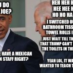 Donald J Dump in the House | HEH HEH HEH HEE HEE HEE HO HO HA HA; WHAT YOU DO THIS TIME JOE? I SWITCHED OUT TRUMPS BATHROOM TISSUE FOR PAPER TOWEL ROLLS I CUT TO SIZE; JUST WAIT TILL THE PRESS HEAR THAT TRUMP CAN'T STOP CLOGGING THE TOILETS IN THE WHITE HOUSE; YOU KNOW WE HAVE A MEXICAN PLUMBER ON STAFF RIGHT? YEAH LOL, IT WAS HIS IDEA, WANTED TO TEACH TRUMP A LESSON | image tagged in joe obama,funny,prank,trump | made w/ Imgflip meme maker